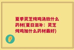 夏季灵芝炖鸡汤放什么药材(夏日滋补：灵芝炖鸡加什么药材最好)