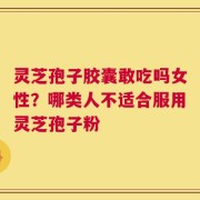 灵芝孢子胶囊敢吃吗女性？哪类人不适合服用灵芝孢子粉