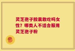 灵芝孢子胶囊敢吃吗女性？哪类人不适合服用灵芝孢子粉