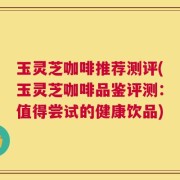 玉灵芝咖啡推荐测评(玉灵芝咖啡品鉴评测：值得尝试的健康饮品)
