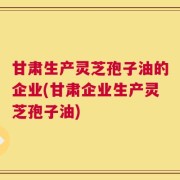 甘肃生产灵芝孢子油的企业(甘肃企业生产灵芝孢子油)