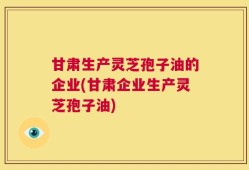 甘肃生产灵芝孢子油的企业(甘肃企业生产灵芝孢子油)