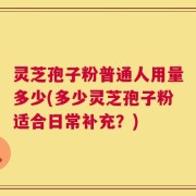 灵芝孢子粉普通人用量多少(多少灵芝孢子粉适合日常补充？)