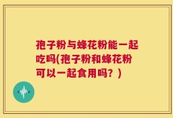 孢子粉与蜂花粉能一起吃吗(孢子粉和蜂花粉可以一起食用吗？)
