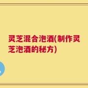 灵芝混合泡酒(制作灵芝泡酒的秘方)
