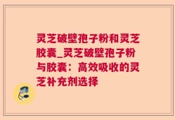 灵芝破壁孢子粉和灵芝胶囊_灵芝破壁孢子粉与胶囊：高效吸收的灵芝补充剂选择