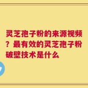 灵芝孢子粉的来源视频？最有效的灵芝孢子粉破壁技术是什么