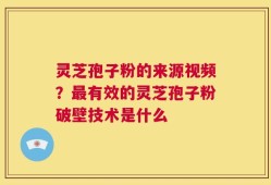 灵芝孢子粉的来源视频？最有效的灵芝孢子粉破壁技术是什么
