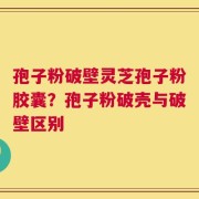 孢子粉破壁灵芝孢子粉胶囊？孢子粉破壳与破壁区别