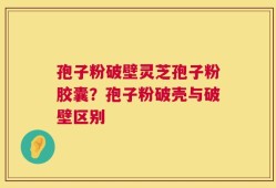 孢子粉破壁灵芝孢子粉胶囊？孢子粉破壳与破壁区别