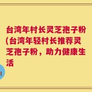 台湾年村长灵芝孢子粉(台湾年轻村长推荐灵芝孢子粉，助力健康生活