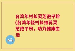 台湾年村长灵芝孢子粉(台湾年轻村长推荐灵芝孢子粉，助力健康生活