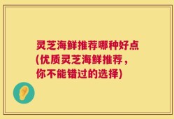 灵芝海鲜推荐哪种好点(优质灵芝海鲜推荐，你不能错过的选择)
