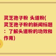 灵芝孢子粉 头道粉(灵芝孢子粉的新闻标题：了解头道粉的功效和作用)
