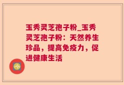 玉秀灵芝孢子粉_玉秀灵芝孢子粉：天然养生珍品，提高免疫力，促进健康生活