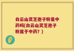 白云山灵芝孢子粉是中药吗(白云山灵芝孢子粉属于中药？)