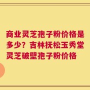 商业灵芝孢子粉价格是多少？吉林抚松玉秀堂灵芝破壁孢子粉价格