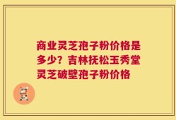 商业灵芝孢子粉价格是多少？吉林抚松玉秀堂灵芝破壁孢子粉价格
