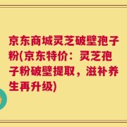 京东商城灵芝破壁孢子粉(京东特价：灵芝孢子粉破壁提取，滋补养生再升级)