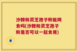 沙棘和灵芝孢子粉能同食吗(沙棘和灵芝孢子粉是否可以一起食用)