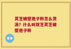 灵芝破壁孢子粉怎么煲汤？什么叫双芝灵芝破壁孢子粉