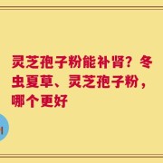 灵芝孢子粉能补肾？冬虫夏草、灵芝孢子粉，哪个更好