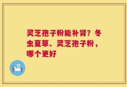 灵芝孢子粉能补肾？冬虫夏草、灵芝孢子粉，哪个更好