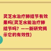 灵芝水治疗肺结节有效果吗(灵芝水能治疗肺结节吗？——新研究揭示它的有效性)