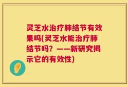 灵芝水治疗肺结节有效果吗(灵芝水能治疗肺结节吗？——新研究揭示它的有效性)