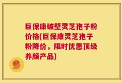 巨保康破壁灵芝孢子粉价格(巨保康灵芝孢子粉降价，限时优惠顶级养颜产品)
