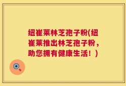 纽崔莱林芝孢子粉(纽崔莱推出林芝孢子粉，助您拥有健康生活！)