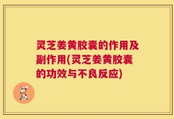 灵芝姜黄胶囊的作用及副作用(灵芝姜黄胶囊的功效与不良反应)