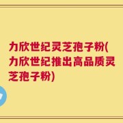 力欣世纪灵芝孢子粉(力欣世纪推出高品质灵芝孢子粉)