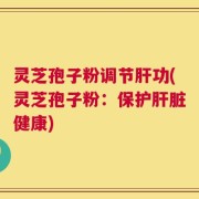 灵芝孢子粉调节肝功(灵芝孢子粉：保护肝脏健康)