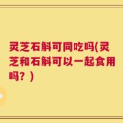 灵芝石斛可同吃吗(灵芝和石斛可以一起食用吗？)