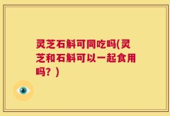 灵芝石斛可同吃吗(灵芝和石斛可以一起食用吗？)