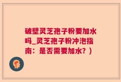破壁灵芝孢子粉要加水吗_灵芝孢子粉冲泡指南：是否需要加水？)