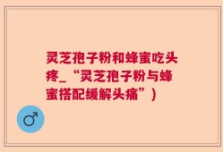 灵芝孢子粉和蜂蜜吃头疼_“灵芝孢子粉与蜂蜜搭配缓解头痛”)
