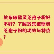 敖东破壁灵芝孢子粉好不好？了解敖东破壁灵芝孢子粉的功效与特点？