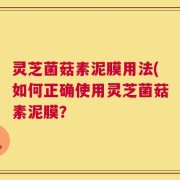 灵芝菌菇素泥膜用法(如何正确使用灵芝菌菇素泥膜？