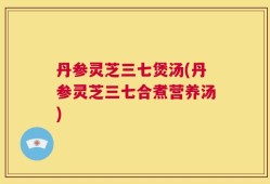丹参灵芝三七煲汤(丹参灵芝三七合煮营养汤)