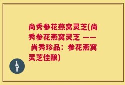 尚秀参花燕窝灵芝(尚秀参花燕窝灵芝 —— 尚秀珍品：参花燕窝灵芝佳酿)