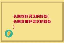 长期吃野灵芝的好处(长期食用野灵芝的益处)