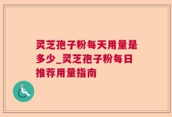灵芝孢子粉每天用量是多少_灵芝孢子粉每日推荐用量指南