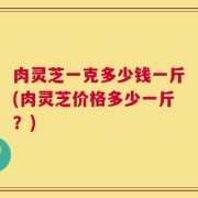 肉灵芝一克多少钱一斤(肉灵芝价格多少一斤？)