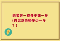 肉灵芝一克多少钱一斤(肉灵芝价格多少一斤？)