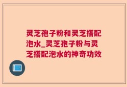 灵芝孢子粉和灵芝搭配泡水_灵芝孢子粉与灵芝搭配泡水的神奇功效