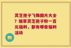 灵芝孢子飞舞图片大全？瑞草灵芝孢子粉一百元福利，都有哪些福利活动