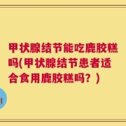 甲状腺结节能吃鹿胶糕吗(甲状腺结节患者适合食用鹿胶糕吗？)