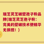 瑞芝灵芝破壁孢子粉品牌(瑞芝灵芝孢子粉：完美的壁破技术使精华无损捏！)
